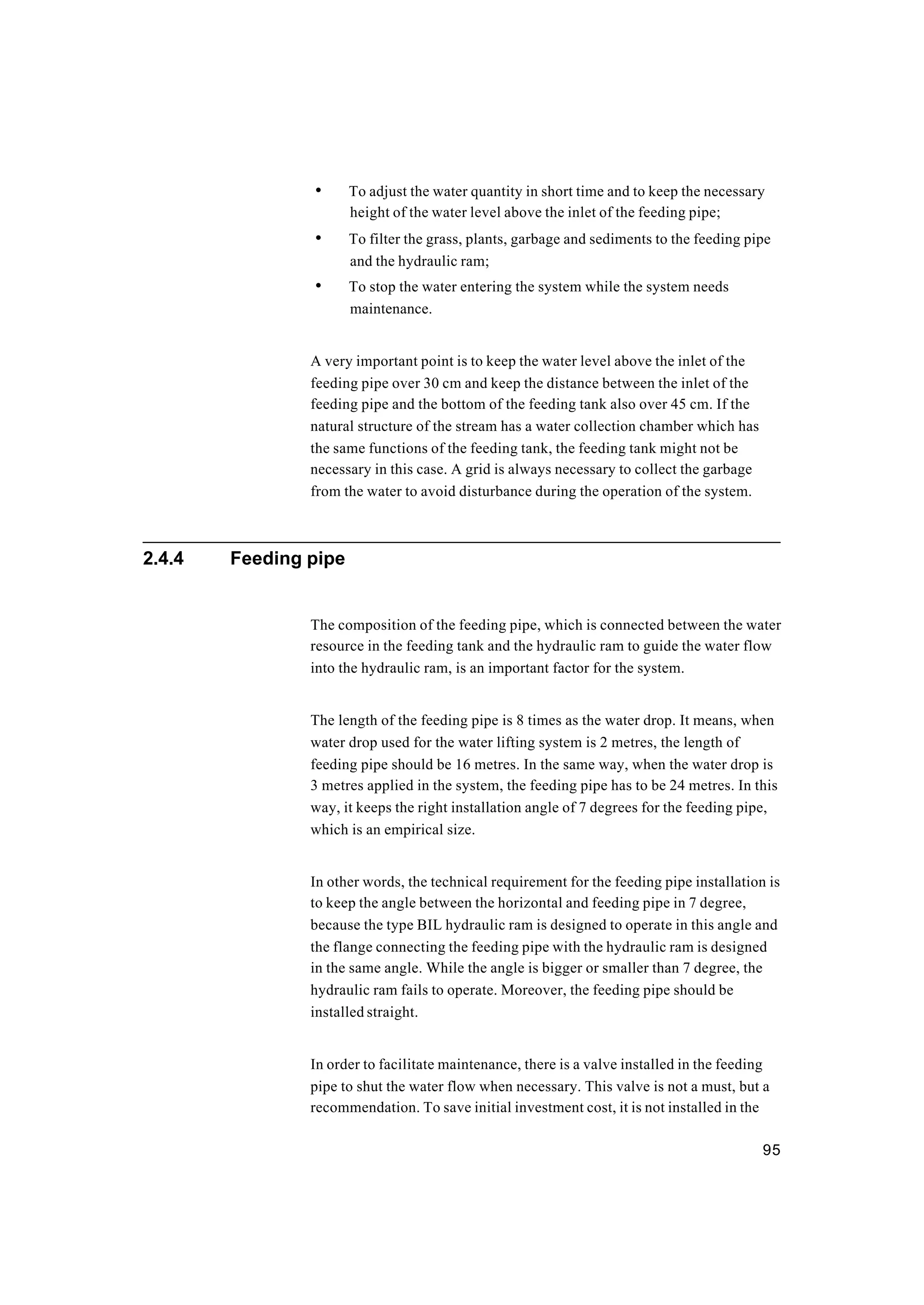 95
• To adjust the water quantity in short time and to keep the necessary
height of the water level above the inlet of the feeding pipe;
• To filter the grass, plants, garbage and sediments to the feeding pipe
and the hydraulic ram;
• To stop the water entering the system while the system needs
maintenance.
A very important point is to keep the water level above the inlet of the
feeding pipe over 30 cm and keep the distance between the inlet of the
feeding pipe and the bottom of the feeding tank also over 45 cm. If the
natural structure of the stream has a water collection chamber which has
the same functions of the feeding tank, the feeding tank might not be
necessary in this case. A grid is always necessary to collect the garbage
from the water to avoid disturbance during the operation of the system.
2.4.4 Feeding pipe
The composition of the feeding pipe, which is connected between the water
resource in the feeding tank and the hydraulic ram to guide the water flow
into the hydraulic ram, is an important factor for the system.
The length of the feeding pipe is 8 times as the water drop. It means, when
water drop used for the water lifting system is 2 metres, the length of
feeding pipe should be 16 metres. In the same way, when the water drop is
3 metres applied in the system, the feeding pipe has to be 24 metres. In this
way, it keeps the right installation angle of 7 degrees for the feeding pipe,
which is an empirical size.
In other words, the technical requirement for the feeding pipe installation is
to keep the angle between the horizontal and feeding pipe in 7 degree,
because the type BIL hydraulic ram is designed to operate in this angle and
the flange connecting the feeding pipe with the hydraulic ram is designed
in the same angle. While the angle is bigger or smaller than 7 degree, the
hydraulic ram fails to operate. Moreover, the feeding pipe should be
installed straight.
In order to facilitate maintenance, there is a valve installed in the feeding
pipe to shut the water flow when necessary. This valve is not a must, but a
recommendation. To save initial investment cost, it is not installed in the
 