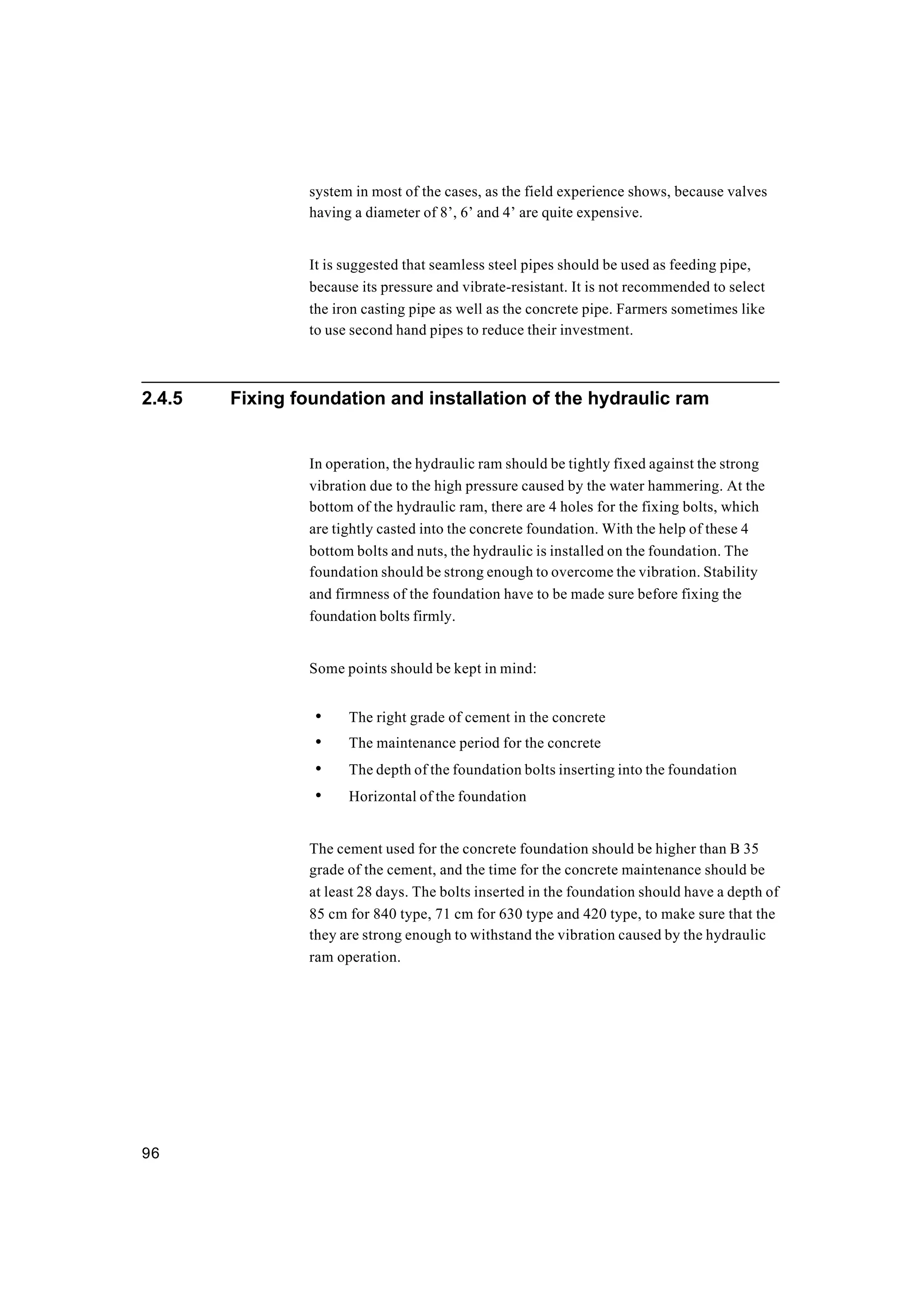 96
system in most of the cases, as the field experience shows, because valves
having a diameter of 8’, 6’ and 4’ are quite expensive.
It is suggested that seamless steel pipes should be used as feeding pipe,
because its pressure and vibrate-resistant. It is not recommended to select
the iron casting pipe as well as the concrete pipe. Farmers sometimes like
to use second hand pipes to reduce their investment.
2.4.5 Fixing foundation and installation of the hydraulic ram
In operation, the hydraulic ram should be tightly fixed against the strong
vibration due to the high pressure caused by the water hammering. At the
bottom of the hydraulic ram, there are 4 holes for the fixing bolts, which
are tightly casted into the concrete foundation. With the help of these 4
bottom bolts and nuts, the hydraulic is installed on the foundation. The
foundation should be strong enough to overcome the vibration. Stability
and firmness of the foundation have to be made sure before fixing the
foundation bolts firmly.
Some points should be kept in mind:
• The right grade of cement in the concrete
• The maintenance period for the concrete
• The depth of the foundation bolts inserting into the foundation
• Horizontal of the foundation
The cement used for the concrete foundation should be higher than B 35
grade of the cement, and the time for the concrete maintenance should be
at least 28 days. The bolts inserted in the foundation should have a depth of
85 cm for 840 type, 71 cm for 630 type and 420 type, to make sure that the
they are strong enough to withstand the vibration caused by the hydraulic
ram operation.
 