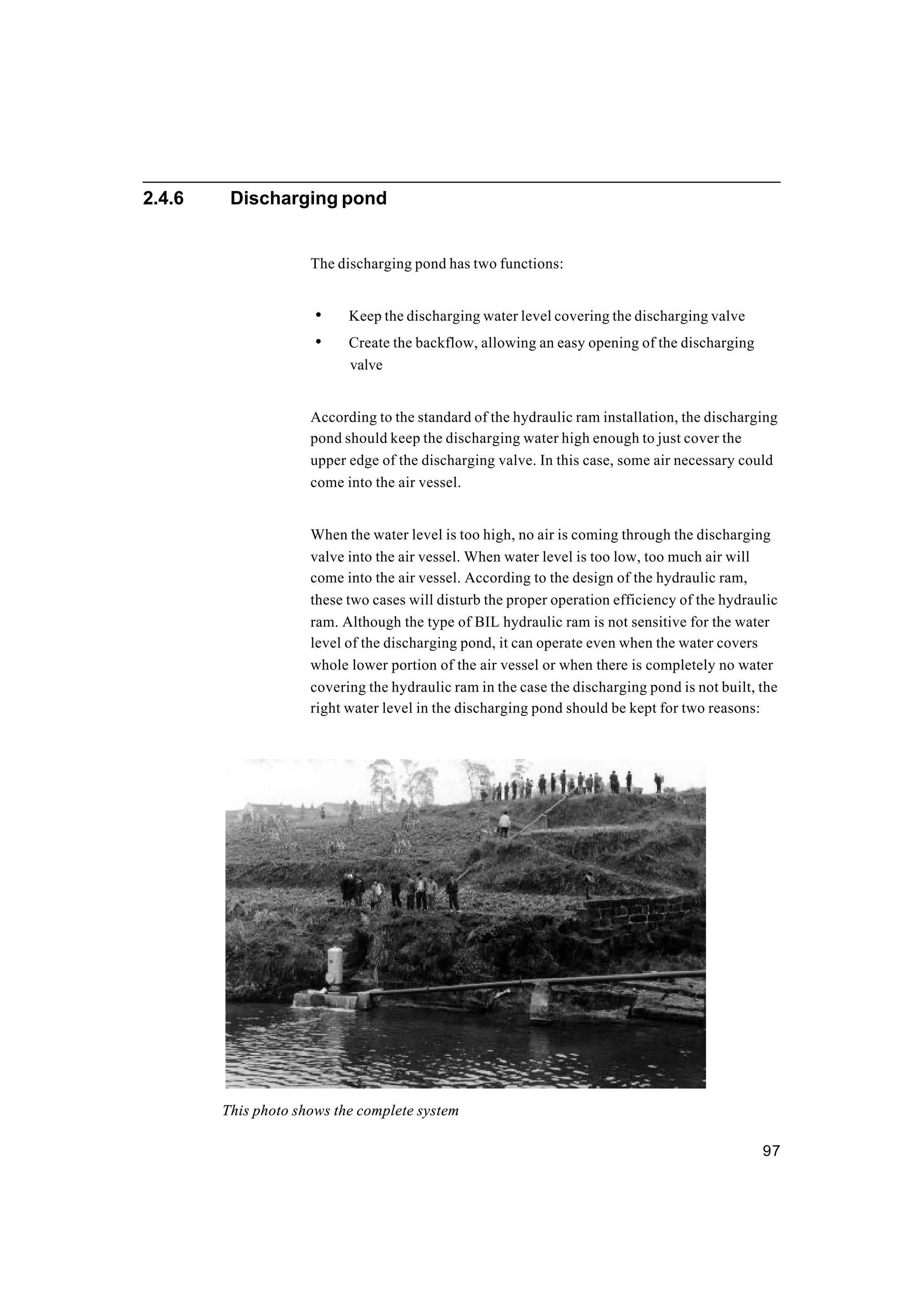 97
2.4.6 Discharging pond
The discharging pond has two functions:
• Keep the discharging water level covering the discharging valve
• Create the backflow, allowing an easy opening of the discharging
valve
According to the standard of the hydraulic ram installation, the discharging
pond should keep the discharging water high enough to just cover the
upper edge of the discharging valve. In this case, some air necessary could
come into the air vessel.
When the water level is too high, no air is coming through the discharging
valve into the air vessel. When water level is too low, too much air will
come into the air vessel. According to the design of the hydraulic ram,
these two cases will disturb the proper operation efficiency of the hydraulic
ram. Although the type of BIL hydraulic ram is not sensitive for the water
level of the discharging pond, it can operate even when the water covers
whole lower portion of the air vessel or when there is completely no water
covering the hydraulic ram in the case the discharging pond is not built, the
right water level in the discharging pond should be kept for two reasons:
This photo shows the complete system
 