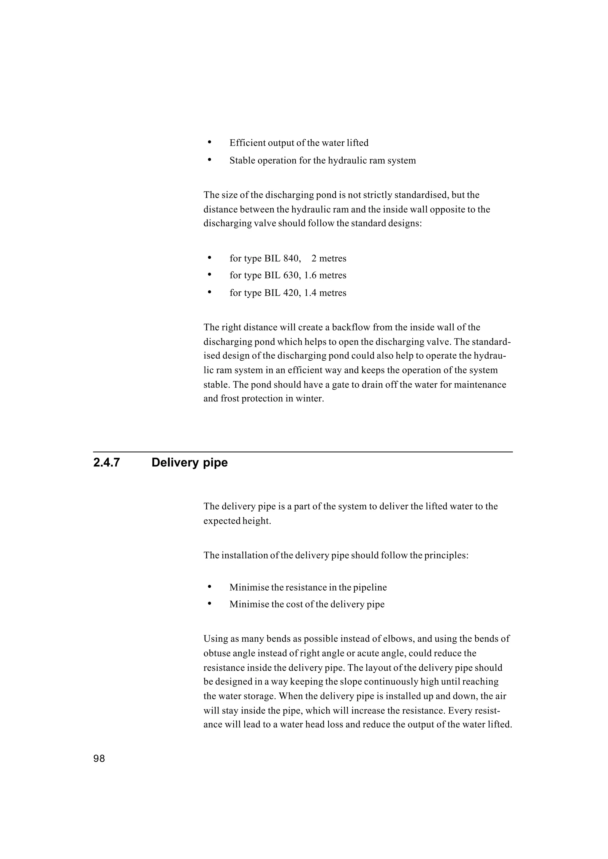98
• Efficient output of the water lifted
• Stable operation for the hydraulic ram system
The size of the discharging pond is not strictly standardised, but the
distance between the hydraulic ram and the inside wall opposite to the
discharging valve should follow the standard designs:
• for type BIL 840, 2 metres
• for type BIL 630, 1.6 metres
• for type BIL 420, 1.4 metres
The right distance will create a backflow from the inside wall of the
discharging pond which helps to open the discharging valve. The standard-
ised design of the discharging pond could also help to operate the hydrau-
lic ram system in an efficient way and keeps the operation of the system
stable. The pond should have a gate to drain off the water for maintenance
and frost protection in winter.
2.4.7 Delivery pipe
The delivery pipe is a part of the system to deliver the lifted water to the
expected height.
The installation of the delivery pipe should follow the principles:
• Minimise the resistance in the pipeline
• Minimise the cost of the delivery pipe
Using as many bends as possible instead of elbows, and using the bends of
obtuse angle instead of right angle or acute angle, could reduce the
resistance inside the delivery pipe. The layout of the delivery pipe should
be designed in a way keeping the slope continuously high until reaching
the water storage. When the delivery pipe is installed up and down, the air
will stay inside the pipe, which will increase the resistance. Every resist-
ance will lead to a water head loss and reduce the output of the water lifted.
 