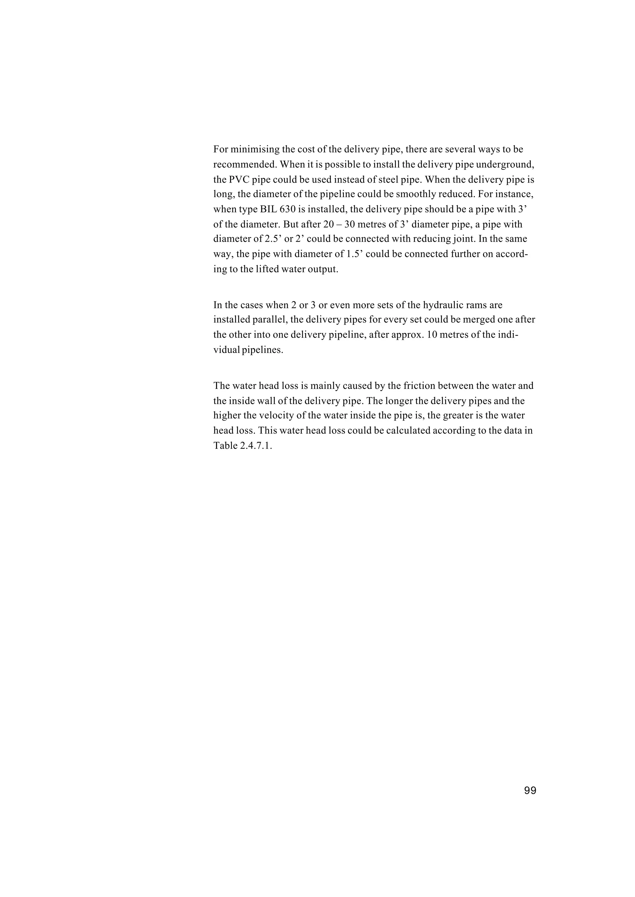 99
For minimising the cost of the delivery pipe, there are several ways to be
recommended. When it is possible to install the delivery pipe underground,
the PVC pipe could be used instead of steel pipe. When the delivery pipe is
long, the diameter of the pipeline could be smoothly reduced. For instance,
when type BIL 630 is installed, the delivery pipe should be a pipe with 3’
of the diameter. But after 20 – 30 metres of 3’ diameter pipe, a pipe with
diameter of 2.5’ or 2’ could be connected with reducing joint. In the same
way, the pipe with diameter of 1.5’ could be connected further on accord-
ing to the lifted water output.
In the cases when 2 or 3 or even more sets of the hydraulic rams are
installed parallel, the delivery pipes for every set could be merged one after
the other into one delivery pipeline, after approx. 10 metres of the indi-
vidual pipelines.
The water head loss is mainly caused by the friction between the water and
the inside wall of the delivery pipe. The longer the delivery pipes and the
higher the velocity of the water inside the pipe is, the greater is the water
head loss. This water head loss could be calculated according to the data in
Table 2.4.7.1.
 