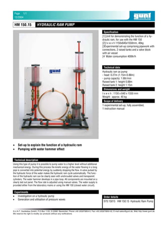 [1]Unit for demonstrating the function of a hy-
draulic ram, for use with the HM 150
[2]l x w x h 1150x640x1550mm, 40kg
[3Experimental set-up comprising pipework with
connections, 2 raised tanks and a valve block
with air vessel
[4 Water consumption 400ltr/h
• Set-up to explain the function of a hydraulic ram
• Pumping with water hammer effect
Using this type of pump it is possible to pump water to a higher level without additional
mechanical energy. During this process the kinetic energy of the water flowing in a long
pipe is converted into potential energy by suddenly stopping the flow. A valve pulsed by
the hydraulic force of the water makes the hydraulic ram cycle automatically. The func-
tion of the hydraulic ram can be clearly seen with unshrouded valves and transparent
cylinders. The water hammer develops in a pipe loop. All components are mounted on a
clearly laid out panel. The flow rate is adjusted using manual valves. The water supply is
provided either from the laboratory mains or using the HM 150 (closed water circuit).
• Investigation on a hydraulic pump
• Generation and utilisation of pressure waves
Hydraulic ram as pump
- head: 0.27m (1.15m-0.88m)
- pump capacity: 1.6ltr/min
Raised tank 1: height 0.88m
Raised tank 2: height 1.15m
l x w x h : 1150 x 640 x 1550 mm
Weight : approx. 40 kg
070.15015 HM 150.15 Hydraulic Ram Pump
1 experimental set-up, fully assembled,
1 instruction manual
Specification
Technical description
Scope of delivery
Experiments
Order details
Technical data
Dimensions and weight
HYDRAULIC RAM PUMPHM 150.15
G.U.N.T. Gerätebau GmbH, P.O.Box 1125, D-22881 Barsbüttel, Phone +49 (40)670854-0, Fax +49 (40)670854-42, E-mail sales@gunt.de, Web http://www.gunt.de
We reserve the right to modify our products without any notifications.
12/2004
1/1Page
 