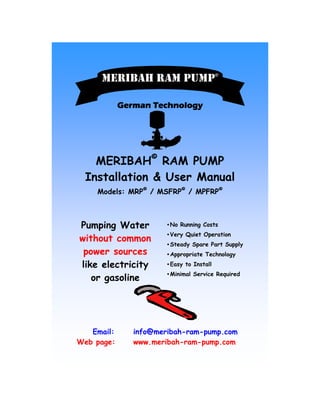 German TechnologyGerman TechnologyGerman TechnologyGerman Technology
•No Running Costs
•Very Quiet Operation
•Steady Spare Part Supply
•Appropriate Technology
•Easy to Install
•Minimal Service Required
Email: info@meribah-ram-pump.com
Web page: www.meribah-ram-pump.com
MERIBAH©
RAM PUMP
Installation & User Manual
Models: MRP©
/ MSFRP©
/ MPFRP©
MERIBAH RAM PUMP
Pumping Water
without common
power sources
like electricity
or gasoline
MERIBAH RAM PUMPMERIBAH RAM PUMP©
 