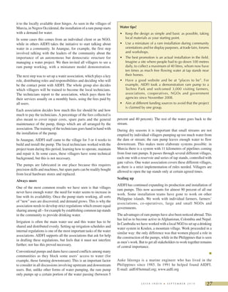 27L E I S A I N D I A • S E P T E M B E R 2 0 1 0
it to the locally available door hinges. As seen in the villages of
Murcia, in Negros Occidental, the installation of a ram pump starts
with a demand for water.
In some cases this comes from an individual client or an NGO,
while in others AIDFI takes the initiative to start talking about
water in a community. In Anangue, for example, the first step
involved talking with the leaders of the community about the
importance of an autonomous but democratic structure for
managing a water project. We then invited all villagers to see a
ram pump working, with a miniature model demonstration.
The next step was to set up a water association, which plays a key
role, distributing roles and responsibilities and deciding who will
be the contact point with AIDFI. The whole group also decides
which villagers will be trained to become the local technicians.
The technicians report to the association, which pays them for
their services usually on a monthly basis, using the fees paid by
all users.
Each association decides how much this fee should be and how
much to pay the technicians. A percentage of the fees collected is
also meant to cover repair costs, spare parts and the general
maintenance of the pump, things which are all arranged by the
association. The training of the technicians goes hand in hand with
the installation of the pump.
In Anangue, AIDFI staff came to the village for 3 or 4 weeks to
build and install the pump. The local technicians worked with the
project team during this period, learning how to operate, maintain
and repair it. In some cases, these villagers have some technical
background, but this is not necessary.
The pumps are fabricated in one place because this requires
precision skills and machines, but spare parts can be readily bought
from local hardware stores and replaced.
Always more
One of the most common results we have seen is that villages
never have enough water: the need for water seems to increase in
line with its availability. Once the pump starts working, all sorts
of “new” uses are discovered, and demand grows. This is why the
association needs to develop strict regulations which ensure equal
sharing among all – for example by establishing common tap stands
in the community to provide drinking water.
Irrigation is often the main water use and this water has to be
shared and distributed evenly. Setting up irrigation schedules and
internal regulations is one of the most important tasks of the water
associations. AIDFI supports all the associations that ask for help
in drafting these regulations, but feels that it must not interfere
further; nor has this proved necessary.
Conventional pumps and dams have caused conflicts among many
communities as they block some users’ access to water (for
example, those farming downstream). This is an important factor
to consider in all discussions involving upstream and downstream
users. But, unlike other forms of water pumping, the ram pump
only pumps up a certain portion of the water passing (between 5
percent and 40 percent). The rest of the water goes back to the
stream.
During dry seasons it is important that small streams are not
emptied by individual villagers pumping up too much water from
the dam or stream; the ram pump leaves enough water to flow
downstream. This makes more elaborate systems possible: in
Murcia there is a system with 11 kilometres of pipelines coming
from four ram pumps. It passes through several different villages,
each one with a reservoir and series of tap stands, controlled with
gate valves. One water association covers these different villages,
as there is a strict implementation of rules needed. Villagers are
allowed to open the tap stands only at certain agreed times.
Scaling up
AIDFI has continued expanding its production and installation of
ram pumps. This now accounts for almost 90 percent of all our
work. Some installation teams have gone to work on other
Philippine islands. We work with individual farmers, farmers’
associations, co-operatives, large and small NGOs and
governments.
The advantages of ram pumps have also been noticed abroad. This
has led us to become active in Afghanistan, Colombia and Nepal.
In Cambodia we have worked with a local NGO to set up a drinking
water system in Koulen, a mountain village. Work proceeded in a
similar way: the only difference was that women played a role in
the construction of the pumps, while in the Philippines that is seen
as men’s work. But to get all stakeholders to work together remains
of central importance.
Auke Idzenga is a marine engineer who has lived in the
Philippines since 1985. In 1991 he helped found AIDFI.
E-mail: aidfi@hotmail.org; www.aidfi.org
Water tips!
• Keep the design as simple and basic as possible, taking
local materials as your starting point.
• Use a miniature of a ram installation during community
orientations and for display purposes, at trade fairs, forums
and workshops.
• The best promotion is an actual installation in the field.
Imagine a site where people had to go down 100 metres
daily, to collect a maximum of 40 litres, whom now have
ten times as much free flowing water at tap stands near
their homes.
• Have a good website and be at “places to be”. For
example, AIDFI took a demonstration ram pump to a
Techno Park and welcomed 3,000 visiting farmers,
associations, cooperatives, NGOs and government
agencies since November 2008.
• Aim at different funding sources to avoid that the project
is claimed by one group.
 