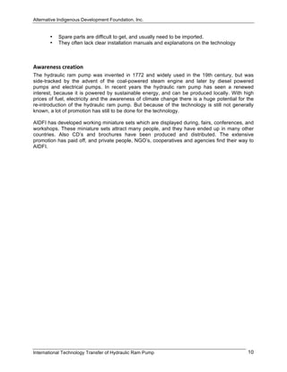 Alternative Indigenous Development Foundation, Inc.
International Technology Transfer of Hydraulic Ram Pump 10
• Spare parts are difficult to get, and usually need to be imported.
• They often lack clear installation manuals and explanations on the technology
Awareness creation 
The hydraulic ram pump was invented in 1772 and widely used in the 19th century, but was
side-tracked by the advent of the coal-powered steam engine and later by diesel powered
pumps and electrical pumps. In recent years the hydraulic ram pump has seen a renewed
interest, because it is powered by sustainable energy, and can be produced locally. With high
prices of fuel, electricity and the awareness of climate change there is a huge potential for the
re-introduction of the hydraulic ram pump. But because of the technology is still not generally
known, a lot of promotion has still to be done for the technology.
AIDFI has developed working miniature sets which are displayed during, fairs, conferences, and
workshops. These miniature sets attract many people, and they have ended up in many other
countries. Also CD’s and brochures have been produced and distributed. The extensive
promotion has paid off, and private people, NGO’s, cooperatives and agencies find their way to
AIDFI.
 