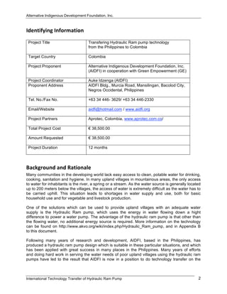 Alternative Indigenous Development Foundation, Inc.
International Technology Transfer of Hydraulic Ram Pump 2
Identifying Information  
Project Title Transfering Hydraulic Ram pump technology
from the Philippines to Colombia
Target Country Colombia
Project Proponent Alternative Indigenous Development Foundation, Inc.
(AIDFI) in cooperation with Green Empowerment (GE)
Project Coordinator Auke Idzenga (AIDFI)
Proponent Address AIDFI Bldg., Murcia Road, Mansilingan, Bacolod City,
Negros Occidental, Philippines
Tel. No./Fax No. +63 34 446- 3629/ +63 34 446-2330
Email/Website aidfi@hotmail.com / www.aidfi.org
Project Partners Aprotec, Colombia, www.aprotec.com.co/
Total Project Cost € 38,500.00
Amount Requested € 38,500.00
Project Duration 12 months
Background and Rationale  
Many communities in the developing world lack easy access to clean, potable water for drinking,
cooking, sanitation and hygiene. In many upland villages in mountainous areas, the only access
to water for inhabitants is the river, a spring or a stream. As the water source is generally located
up to 200 meters below the villages, the access of water is extremely difficult as the water has to
be carried uphill. This situation leads to shortages in water supply and use, both for basic
household use and for vegetable and livestock production.
One of the solutions which can be used to provide upland villages with an adequate water
supply is the Hydraulic Ram pump, which uses the energy in water flowing down a hight
difference to power a water pump. The advantage of the hydraulic ram pump is that other than
the flowing water, no additional energy source is required. More information on the technology
can be found on http://www.akvo.org/wiki/index.php/Hydraulic_Ram_pump, and in Appendix B
to this document.
Following many years of research and development, AIDFI, based in the Philippines, has
produced a hydraulic ram pump design which is suitable in these particular situations, and which
has been applied with great success in many places in the Philippines. Many years of efforts
and doing hard work in serving the water needs of poor upland villages using the hydraulic ram
pumps have led to the result that AIDFI is now in a position to do technology transfer on the
 