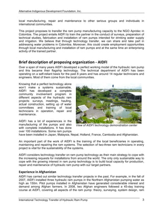 Alternative Indigenous Development Foundation, Inc.
International Technology Transfer of Hydraulic Ram Pump 3
local manufacturing, repair and maintenance to other serious groups and individuals in
international communities.
This project proposes to transfer the ram pump manufacturing capacity to the NGO Aprotec in
Colombia. The project entails AIDFI to train the partner in the conduct of surveys, preparation of
technical studies, fabrication and installation of ram pumps intended for drinking water supply
and irrigation. We believe that through technology transfer, we can share and take part in
addressing water problems in Colombia. Moreover, this could create employment opportunities
through local manufacturing and installation of ram pumps and at the same time an enterprising
activity of the trained partner.
Brief description of proposing organization ‐ AIDFI 
Over a span of many years AIDFI developed a perfect working model of the hydraulic ram pump
and this became their flagship technology. The technical department of AIDFI has been
operating on a self-reliant basis for the past 8 years and has around 14 regular technicians and
engineers. Most of them come from the local communities.
Knowing that a perfect technology alone
won’t make a systems sustainable,
AIDFI has developed a complete
community involvement program in
different aspects of the hydraulic ram
projects: surveys, meetings, hauling,
actual construction, setting up of water
committees and training of local
technicians in operation, repair and
maintenance.
AIDFI has a lot of experiences in the
manufacturing of the pumps and also
with complete installations. It has done
over 100 installations. Some ram pumps
have been installed in Japan, Malaysia, Nepal, Holland, France, Cambodia and Afghanistan.
An important part of the work of AIDFI is the training of the local beneficiaries in operating,
maintaining and repairing the ram systems. The selection of two-three ram technicians in every
project is vital for the sustainability of the systems.
AIDFI considers technology transfer on ram pump technology as their main strategy to cope with
the increasing requests for installations from around the world. The only only sustainable way to
cope with the growing interest in ram pump technology is to build local capacity for production,
repair and maintenance of hydraulic ram pump with our target partners.
Experience in Afghanistan 
AIDFI has carried out similar technology transfer projects in the past. For example, in the fall of
2007, AIDFI installed three hydraulic ram pumps in the Northern Afghanistan pumping water as
high as 150m. Pilot pumps installed in Afghanistan have generated considerable interest and
demand among Afghan farmers. In 2008, two Afghan engineers followed a 45-day training
course at AIDFI, covering all aspects of the ram pump: theory, surveying, system design, ram
View of AIDFI technology demonstration center
 