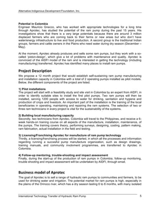 Alternative Indigenous Development Foundation, Inc.
International Technology Transfer of Hydraulic Ram Pump 5
Potential in Colombia
Engineer Mauricio Gnecco, who has worked with appropriate technologies for a long time
through Aprotec, has studied the potential of the ram pump during the past 15 years. His
investigations show that there is a very large potentials because there are around 3 million
displaced farmers who are coming back to their farms or new areas but who don’t have
water/energy infrastructure to live and food production. A second group is the traditional Indian
groups, farmers and cattle owners in the Plains who need water during dry season (December –
May).
At the moment, Aprotec already produces and sells some ram pumps, but they work with a so-
called ‘piston-design’, which give a lot of problems with maintenance and quality. Aprotec is
convinced of the AIDFI model of the ram and is interested in getting the technology (including
manufacturing) transferred. Aprotec has identified many places to install ram pumps.
Project Description  
We propose a 12 month project that would establish self-sustaining ram pump manufacturing
and installation capacity in Colombia with a total of 2 operating pumps installed as pilot models.
Below, the different components of the project are listed.
1) Pilot installations
The project will start with a feasibility study and site visit in Colombia by an expert from AIDFI, in
order to identify suitable sites to install the first pilot pumps. Two ram pumps will then be
installed, serving 1200 people with access to water for drinking, sanitation and hygiene and
production of crops and livestock. An important part of the installation is the training of the local
beneficiaries in operating, maintaining and repairing the ram systems. The selection of two or
three ram technicians in every project is vital for the sustainability of the systems.
2) Building local manufacturing capacity
Secondly, two technicians from Aprotec, Colombia will travel to the Philippines, and receive a 6-
week hands-on training course on all aspects of the manufacture, installation, maintenance, of
the pumps. The training covers theory, performing surveys, designing, costing, pattern making,
ram fabrication, actual installation in the field and testing.
3) Licensing/Franchising Aprotec for manufacture of ram pump technology
Thirdly, a licensing/franchising process will be started, in which all the processes and information
regarding running a succesful pump manufacture organization, such as design drawings,
training manuals, and community involvment programmes, are transferred to Aprotec in
Colombia.
4) Follow-up mentoring, trouble-shooting and impact assessment
Finally, during the start-up of the production of ram pumps in Colombia, follow-up monitoring,
trouble shooting and impact assessment will be undertaken by AIDFI, through email.
Business model of Aprotec 
The goal of Aprotec is to sell a range of hydraulic ram pumps to communities and farmers, to be
used for drinking water and irrigation. The potential market for ram pumps is high, especially in
the plains of the Orinoco river, which has a dry season lasting 6 to 8 months, with many isolated
 