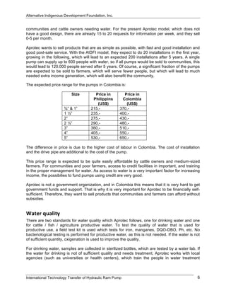 Alternative Indigenous Development Foundation, Inc.
International Technology Transfer of Hydraulic Ram Pump 6
communities and cattle owners needing water. For the present Aprotec model, which does not
have a good design, there are already 15 to 20 requests for information per week, and they sell
0-5 per month.
Aprotec wants to sell products that are as simple as possible, with fast and good installation and
good post-sale service. With the AIDFI model, they expect to do 20 installations in the first year,
growing in the following, which will lead to an expected 200 installations after 5 years. A single
pump can supply up to 600 people with water, so if all pumps would be sold to communities, this
would lead to 120.000 people served after 5 years. Of course, a significant fraction of the pumps
are expected to be sold to farmers, which will serve fewer people, but which will lead to much
needed extra income generation, which will also benefit the community.
The expected price range for the pumps in Colombia is:
Size Price in
Philippins
(US$)
Price in
Colombia
(US$)
¾” & 1” 215,- 370,-
1 ½” 235,- 400,-
2” 275,- 430,-
2 ½” 290,- 480,-
3” 360,- 510,-
4” 405,- 550,-
5” 530,- 650,-
The difference in price is due to the higher cost of labour in Colombia. The cost of installation
and the drive pipe are additional to the cost of the pump.
This price range is expected to be quite easily affordable by cattle owners and medium-sized
farmers. For communities and poor farmers, access to credit facilities in important, and training
in the proper management for water. As access to water is a very important factor for increasing
income, the possibilies to fund pumps using credit are very good.
Aprotec is not a government organization, and in Colombia this means that it is very hard to get
government funds and support. That is why it is very important for Aprotec to be financially self-
sufficient. Therefore, they want to sell products that communities and farmers can afford without
subsidies.
Water quality 
There are two standards for water quality which Aprotec follows, one for drinking water and one
for cattle / fish / agriculture productive water. To test the quality of water that is used for
productive use, a field test kit is used which tests for iron, manganes, DQO-DBO, Ph, etc. No
bacteriological testing is performed for productive water, as this is not needed. If the water is not
of sufficient quantity, oxigenation is used to improve the quality.
For drinking water, samples are collected in sterilized bottles, which are tested by a water lab. If
the water for drinking is not of sufficient quality and needs treatment, Aprotec works with local
agencies (such as universities or health centers), which train the people in water treatment
 