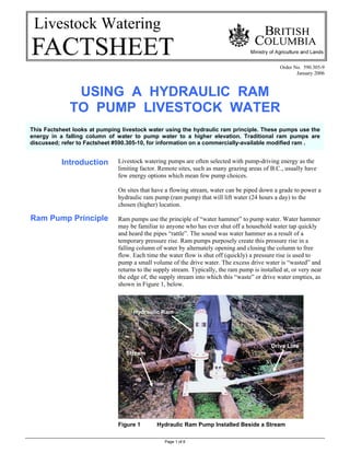 Page 1 of 6
Livestock Watering
Order No. 590.305-9
January 2006
USING A HYDRAULIC RAM
TO PUMP LIVESTOCK WATER
Introduction
Ram Pump Principle
Livestock watering pumps are often selected with pump-driving energy as the
limiting factor. Remote sites, such as many grazing areas of B.C., usually have
few energy options which mean few pump choices.
On sites that have a flowing stream, water can be piped down a grade to power a
hydraulic ram pump (ram pump) that will lift water (24 hours a day) to the
chosen (higher) location.
Ram pumps use the principle of “water hammer” to pump water. Water hammer
may be familiar to anyone who has ever shut off a household water tap quickly
and heard the pipes “rattle”. The sound was water hammer as a result of a
temporary pressure rise. Ram pumps purposely create this pressure rise in a
falling column of water by alternately opening and closing the column to free
flow. Each time the water flow is shut off (quickly) a pressure rise is used to
pump a small volume of the drive water. The excess drive water is “wasted” and
returns to the supply stream. Typically, the ram pump is installed at, or very near
the edge of, the supply stream into which this “waste” or drive water empties, as
shown in Figure 1, below.
Figure 1 Hydraulic Ram Pump Installed Beside a Stream
Drive Line
Stream
Hydraulic Ram
This Factsheet looks at pumping livestock water using the hydraulic ram principle. These pumps use the
energy in a falling column of water to pump water to a higher elevation. Traditional ram pumps are
discussed; refer to Factsheet #590.305-10, for information on a commercially-available modified ram .
 