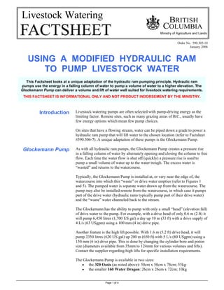 Page 1 of 4
Livestock Watering
Order No. 590.305-10
January 2006
USING A MODIFIED HYDRAULIC RAM
TO PUMP LIVESTOCK WATER
Introduction
Glockemann Pump
Livestock watering pumps are often selected with pump-driving energy as the
limiting factor. Remote sites, such as many grazing areas of B.C., usually have
few energy options which mean few pump choices.
On sites that have a flowing stream, water can be piped down a grade to power a
hydraulic ram pump that will lift water to the chosen location (refer to Factsheet
#590.306-7). A unique adaptation of these pumps is the Glockemann Pump.
As with all hydraulic ram pumps, the Glockemann Pump creates a pressure rise
in a falling column of water by alternately opening and closing the column to free
flow. Each time the water flow is shut off (quickly) a pressure rise is used to
pump a small volume of water up to the water trough. The excess water is
“wasted” and returns to the watercourse.
Typically, the Glockemann Pump is installed at, or very near the edge of, the
watercourse into which this “waste” or drive water empties (refer to Figures 1
and 5). The pumped water is separate water drawn up from the watercourse. The
pump may also be installed remote from the watercourse, in which case it pumps
part of the drive water (hydraulic rams typically pump part of their drive water)
and the “waste” water channeled back to the stream.
The Glockemann has the ability to pump with only a small “head” (elevation fall)
of drive water to the pump. For example, with a drive head of only 0.6 m (2 ft) it
will pump 6,450 litres (1,700 US gal) a day up 10 m (33 ft) with a drive supply of
4 L/s (63 USgpm) using a 100 mm (4 in) drive pipe.
Another feature is the high lift possible. With 1.6 m (5.2 ft) drive head, it will
pump 2350 litres (620 US gal) up 200 m (650 ft) with 5 L/s (80 USgpm) using a
150 mm (6 in) drive pipe. This is done by changing the cylinder bore and piston
size (diameters available from 35mm to 124mm for various volumes and lifts).
Contact the supplier regarding high lifts for specific installation requirements.
The Glockemann Pump is available in two sizes:
• the 320 Oasis (as noted above): 50cm x 50cm x 78cm; 55kg
• the smaller 160 Water Dragon: 26cm x 26cm x 72cm; 10kg
This Factsheet looks at a unique adaptation of the hydraulic ram pumping principle. Hydraulic ram
pumps use the energy in a falling column of water to pump a volume of water to a higher elevation. The
Glockemann Pump can deliver a volume and lift of water well suited for livestock watering requirements.
THIS FACTSHEET IS INFORMATIONAL ONLY AND NOT PRODUCT INDORSEMENT BY THE MINISTRY.
 