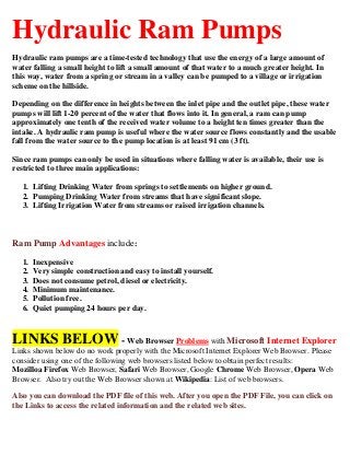 Hydraulic Ram Pumps
Hydraulic ram pumps are a time-tested technology that use the energy of a large amount of
water falling a small height to lift a small amount of that water to a much greater height. In
this way, water from a spring or stream in a valley can be pumped to a village or irrigation
scheme on the hillside.
Depending on the difference in heights between the inlet pipe and the outlet pipe, these water
pumps will lift 1-20 percent of the water that flows into it. In general, a ram can pump
approximately one tenth of the received water volume to a height ten times greater than the
intake. A hydraulic ram pump is useful where the water source flows constantly and the usable
fall from the water source to the pump location is at least 91 cm (3 ft).
Since ram pumps can only be used in situations where falling water is available, their use is
restricted to three main applications:
1. Lifting Drinking Water from springs to settlements on higher ground.
2. Pumping Drinking Water from streams that have significant slope.
3. Lifting Irrigation Water from streams or raised irrigation channels.
Ram Pump Advantages include:
1. Inexpensive
2. Very simple construction and easy to install yourself.
3. Does not consume petrol, diesel or electricity.
4. Minimum maintenance.
5. Pollution free.
6. Quiet pumping 24 hours per day.
LINKS BELOW - Web Browser Problems with Microsoft Internet Explorer
Links shown below do no work properly with the Microsoft Internet Explorer Web Browser. Please
consider using one of the following web browsers listed below to obtain perfect results:
Mozilloa Firefox Web Browser, Safari Web Browser, Google Chrome Web Browser, Opera Web
Browser. Also try out the Web Browser shown at Wikipedia: List of web browsers.
Also you can download the PDF file of this web. After you open the PDF File, you can click on
the Links to access the related information and the related web sites.
 