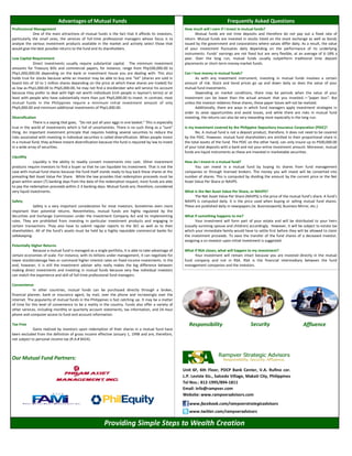 Unit 6F, 6th Floor, PDCP Bank Center, V.A. Rufino cor.
L.P. Leviste Sts., Salcedo Village, Makati City, Philippines
Tel Nos.: 812-1995/894-1811
Email: info@rampver.com
Website: www.rampveradvisors.com
Affluence
Providing Simple Steps to Wealth Creation
Our Mutual Fund Partners:
Advantages of Mutual Funds Frequently Asked Questions
Professional Management
One of the main attractions of mutual funds is the fact that it affords its investors,
particularly the small ones, the services of full-time professional managers whose focus is to
analyze the various investment products available in the market and actively select those that
would give the best possible returns to the fund and its shareholders.
Low Capital Requirement
Direct investments usually require substantial capital. The minimum investment
amounts for Treasury Bills and commercial papers, for instance, range from Php100,000.00 to
Php1,000,000.00 depending on the bank or investment house you are dealing with. This also
holds true for stocks because while an investor may be able to buy one “lot” (shares are sold in
board lots of 10 to 1 million shares depending on the price at which these shares are traded) for
as low as Php1,000.00 to Php5,000.00, he may not find a stockbroker who will service his account
because they prefer to deal with high net worth individuals (rich people in layman's terms) or at
least with people who have substantially more than just Php5,000.00 to invest. In contrast, most
mutual funds in the Philippines require a minimum initial investment amount of only
Php5,000.00 and minimum additional investments of Php1,000.00.
Diversification
There is a saying that goes, “Do not put all your eggs in one basket.” This is especially
true in the world of investments which is full of uncertainties. There is no such thing as a “sure”
thing. An important investment principle that requires holding several securities to reduce the
risks associated with investing in individual securities is called diversification. When people invest
in a mutual fund, they achieve instant diversification because the fund is required by law to invest
in a wide array of securities.
Liquidity
Liquidity is the ability to readily convert investments into cash. Other investment
products require investors to find a buyer so that he can liquidate his investment. That is not the
case with mutual fund shares because the fund itself stands ready to buy back these shares at the
prevailing Net Asset Value Per Share. While the law provides that redemption proceeds must be
given within seven (7) banking days from the date of the redemption request, most funds are able
to pay the redemption proceeds within 2-3 banking days. Mutual funds are, therefore, considered
very liquid investments.
Safety
Safety is a very important consideration for most investors. Sometimes even more
important than potential returns. Nevertheless, mutual funds are highly regulated by the
Securities and Exchange Commission under the Investment Company Act and its implementing
rules. They are prohibited from investing in particular investment products and engaging in
certain transactions. They also have to submit regular reports to the SEC as well as to their
shareholders. All of the fund's assets must be held by a highly reputable commercial banks for
safekeeping.
Potentially Higher Returns
Because a mutual fund is managed as a single portfolio, it is able to take advantage of
certain economies of scale. For instance, with its billions under management, it can negotiate for
lower stockbrokerage fees or command higher interest rates on fixed-income investments. In the
end, however, it is still the investment adviser who really makes the big difference between
making direct investments and investing in mutual funds because very few individual investors
can match the experience and skill of full-time professional fund managers.
Convenience
In other countries, mutual funds can be purchased directly through a broker,
financial planner, bank or insurance agent, by mail, over the phone and increasingly over the
internet. The popularity of mutual funds in the Philippines is fast catching up. It may be a matter
of time for this level of convenience to be a reality in the country. Funds also offer a variety of
other services, including monthly or quarterly account statements, tax information, and 24-hour
phone and computer access to fund and account information.
Tax-Free
Gains realized by investors upon redemption of their shares in a mutual fund have
been excluded from the definition of gross income effective January 1, 1998 and are, therefore,
not subject to personal income tax (R.A.# 8424).
How much will I earn if I invest in mutual funds?
Mutual funds are not time deposits and therefore do not pay out a fixed rate of
return. Mutual funds are invested in stocks listed on the stock exchange as well as bonds
issued by the government and corporations where values differ daily. As a result, the value
of your investment fluctuates daily depending on the performance of its underlying
instruments. Funds’ earnings are not fixed but are very flexible, at an average of 6-18% a
year. Over the long run, mutual funds usually outperform traditional time deposit
placements or short-term money-market funds.
Can I lose money in mutual funds?
As with any investment instrument, investing in mutual funds involves a certain
amount of risk. Stock and bond prices go up and down daily so does the value of your
mutual fund investments.
Depending on market conditions, there may be periods when the value of your
investment can be lower than the actual amount that you invested.—“paper loss”. But
unless the investor redeems these shares, these paper losses will not be realized.
Additionally, there are ways in which fund managers apply investment strategies in
order to seize opportunities and avoid losses, and while there are risks in mutual fund
investing, the returns can also be very rewarding most especially in the long-run.
Is my investment covered by the Philippine Depository Insurance Corporation (PDIC)?
No. A mutual fund is not a deposit product, therefore, it does not need to be covered
by the PDIC. However, mutual fund shareholders are entitled to their proportional share in
the total assets of the fund. The PDIC on the other hand, can only insure up to P500,000.00
of your total deposits with a bank and not your entire investment amount. Moreover, mutual
funds are liquid instruments as these are invested in marketable securities.
How do I invest in a mutual fund?
You can invest in a mutual fund by buying its shares from fund management
companies or through licensed brokers. The money you will invest will be converted into
number of shares. This is computed by dividing the amount by the current price or the Net
Asset Value Per Share or NAVPS.
What is the Net Asset Value Per Share, or NAVPS?
The Net Asset Value Per Share (NAVPS) is the price of the mutual fund’s share. A fund's
NAVPS is computed daily. It is the price used when buying or selling mutual fund shares.
These are published daily in newspapers (ie. Businessworld, Business Mirror, etc.)
What if something happens to me?
Your investment will form part of your estate and will be distributed to your heirs
(usually surviving spouse and children) accordingly. However, it will be subject to estate tax
which your immediate family would have to settle first before they will be allowed to claim
the investment proceeds. To ease the transfer of the fund shares of a deceased investor,
assigning a co-investor upon initial investment is suggested.
What if RSA closes, what will happen to my investment?
Your investment will remain intact because you are invested directly in the mutual
fund company and not in RSA. RSA is the financial intermediary between the fund
management companies and the investors.
www.facebook.com/rampverstrategicadvisors
www.twitter.com/rampveradvisors
Responsibility Security
 