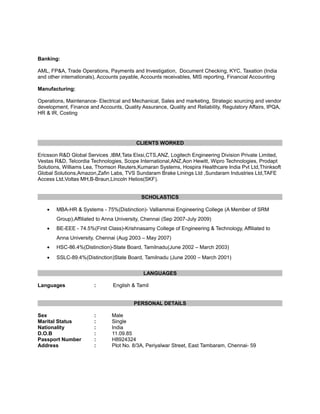 Banking:
AML, FP&A, Trade Operations, Payments and Investigation, Document Checking, KYC, Taxation (India
and other internationals), Accounts payable, Accounts receivables, MIS reporting, Financial Accounting
Manufacturing:
Operations, Maintenance- Electrical and Mechanical, Sales and marketing, Strategic sourcing and vendor
development, Finance and Accounts, Quality Assurance, Quality and Reliability, Regulatory Affairs, IPQA,
HR & IR, Costing

CLIENTS WORKED
Ericsson R&D Global Services ,IBM,Tata Elxsi,CTS,ANZ, Logitech Engineering Division Private Limited,
Vestas R&D, Telcordia Technologies, Scope International,ANZ,Aon Hewitt, Wipro Technologies, Prodapt
Solutions, Williams Lea, Thomson Reuters,Kumaran Systems, Hospira Healthcare India Pvt Ltd,Thinksoft
Global Solutions,Amazon,Zafin Labs, TVS Sundaram Brake Linings Ltd ,Sundaram Industries Ltd,TAFE
Access Ltd,Voltas MH,B-Braun,Lincoln Helios(SKF).
SCHOLASTICS
•

MBA-HR & Systems - 75%(Distinction)- Valliammai Engineering College (A Member of SRM
Group),Affiliated to Anna University, Chennai (Sep 2007-July 2009)

•

BE-EEE - 74.5%(First Class)-Krishnasamy College of Engineering & Technology, Affiliated to
Anna University, Chennai (Aug 2003 – May 2007)

•

HSC-86.4%(Distinction)-State Board, Tamilnadu(June 2002 – March 2003)

•

SSLC-89.4%(Distinction)State Board, Tamilnadu (June 2000 – March 2001)
LANGUAGES

Languages

:

English & Tamil
PERSONAL DETAILS

Sex
Marital Status
Nationality
D.O.B
Passport Number
Address

:
:
:
:
:
:

Male
Single
India
11.09.85
H8924324
Plot No. 8/3A, Periyalwar Street, East Tambaram, Chennai- 59

 