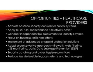 OPPORTUNITIES – HEALTHCARE
PROVIDERS
• Address baseline security controls for critical systems
• Apply 80-20 rule; maintenance is relatively easier
• Conduct independent risk assessments to identify key risks
• Focus on business resilience efforts
• Implement of advanced endpoint protection solutions
• Adopt a conservative approach – firewalls; web filtering;
USB monitoring; basic Data Leakage Prevention (DLP)
• Security patching and cyber hygiene practices
• Reduce less defensible legacy systems and technologies
11
 