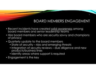 BOARD MEMBERS ENGAGEMENT
• Recent incidents have created solid awareness among
board members and senior leadership teams
• Hire board members who are security savvy and champions
of privacy
• Quarterly update to the board members
• State of security – risks and emerging threats
• Integration of security reviews – due diligence and new
products/business lines
• Identify areas where support is required
• Engagement is the key
12
 