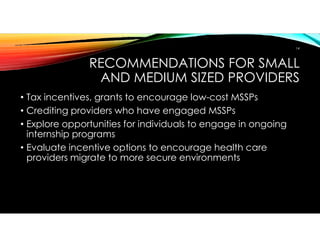 RECOMMENDATIONS FOR SMALL
AND MEDIUM SIZED PROVIDERS
• Tax incentives, grants to encourage low-cost MSSPs
• Crediting providers who have engaged MSSPs
• Explore opportunities for individuals to engage in ongoing
internship programs
• Evaluate incentive options to encourage health care
providers migrate to more secure environments
14
 