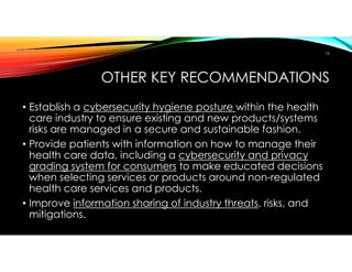 OTHER KEY RECOMMENDATIONS
• Establish a cybersecurity hygiene posture within the health
care industry to ensure existing and new products/systems
risks are managed in a secure and sustainable fashion.
• Provide patients with information on how to manage their
health care data, including a cybersecurity and privacy
grading system for consumers to make educated decisions
when selecting services or products around non-regulated
health care services and products.
• Improve information sharing of industry threats, risks, and
mitigations.
16
 