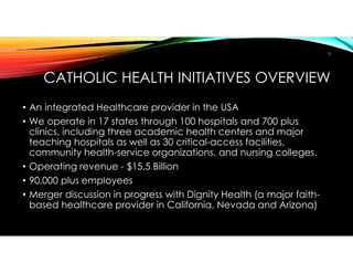 CATHOLIC HEALTH INITIATIVES OVERVIEW
• An integrated Healthcare provider in the USA
• We operate in 17 states through 100 hospitals and 700 plus
clinics, including three academic health centers and major
teaching hospitals as well as 30 critical-access facilities,
community health-service organizations, and nursing colleges.
• Operating revenue - $15.5 Billion
• 90,000 plus employees
• Merger discussion in progress with Dignity Health (a major faith-
based healthcare provider in California, Nevada and Arizona)
3
 