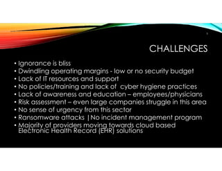 CHALLENGES
• Ignorance is bliss
• Dwindling operating margins - low or no security budget
• Lack of IT resources and support
• No policies/training and lack of cyber hygiene practices
• Lack of awareness and education – employees/physicians
• Risk assessment – even large companies struggle in this area
• No sense of urgency from this sector
• Ransomware attacks |No incident management program
• Majority of providers moving towards cloud based
Electronic Health Record (EHR) solutions
5
 