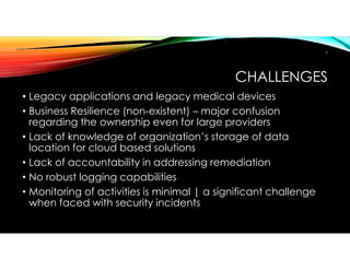 CHALLENGES
• Legacy applications and legacy medical devices
• Business Resilience (non-existent) – major confusion
regarding the ownership even for large providers
• Lack of knowledge of organization’s storage of data
location for cloud based solutions
• Lack of accountability in addressing remediation
• No robust logging capabilities
• Monitoring of activities is minimal | a significant challenge
when faced with security incidents
7
 