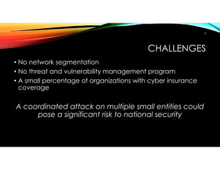 CHALLENGES
• No network segmentation
• No threat and vulnerability management program
• A small percentage of organizations with cyber insurance
coverage
A coordinated attack on multiple small entities could
pose a significant risk to national security
8
 