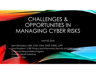 CHALLENGES &
OPPORTUNITIES IN
MANAGING CYBER RISKS
MAY 03, 2018
Ram Ramadoss, MBA, CISA, CISM, CISSP, CRISC, CIPP
Vice President – CRP Privacy and Information Security and EHR Oversight
Corporate Responsibility Program
Catholic Health Initiatives
Colorado, USA
 