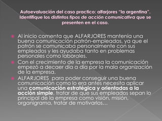    Al inicio comenta que ALFARJORES mantenía una
    buena comunicación patrón-empleados, ya que el
    patrón se comunicaba personalmente con sus
    empleados y les ayudaba tanto en problemas
    personales como laborales.
   Con el crecimiento de la empresa la comunicación
    empezó a decaer día a día por la mala organización
    de la empresa.
   ALFARJORES para poder conseguir una buena
    comunicación como lo era antes necesita aplicar
    una comunicación estratégica y orientadas a la
    acción simple, tratar de que sus empleados sepan lo
    principal de la empresa como visión, misión,
    organigrama, tratar de motivarlos…
 