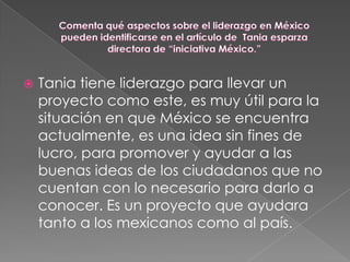    Tania tiene liderazgo para llevar un
    proyecto como este, es muy útil para la
    situación en que México se encuentra
    actualmente, es una idea sin fines de
    lucro, para promover y ayudar a las
    buenas ideas de los ciudadanos que no
    cuentan con lo necesario para darlo a
    conocer. Es un proyecto que ayudara
    tanto a los mexicanos como al país.
 
