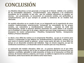 CONCLUSIÓN
• Los Modelos Educativos se han generado a lo largo de la historia debido a los cambios
de las necesidades educativas, transformándose para adaptarse a las condiciones
inmediatas de la sociedad, es por ello que los modelos educativos no pueden ser
eternos, son provisionales, se encuentran en constante cambio, son perfectibles y
complementarios, por lo que siempre es posible la existencia de un modelo más
adecuado.
• Un modelo educativo no es creado al azar, se va integrando con la experiencia de otros
modelos implementados anteriormente, incluyendo las necesidades de los grupos
sociales, sus costumbres y manifestaciones culturales, requiere de toda una
sistematización, donde se plasman distintos elementos los cuales deben ir de acuerdo
con la finalidad y la idea que le da origen, además para que tenga congruencia se deben
incorporar los cuatro componentes: Filosófico, Componente Teórico, Componente
Político y Proceso educativo.
•
• Lo ideal y mas difícil de realizar es el componente filosófico, ya que es el camino para
conocer y comprender lo que debería ser verdaderamente la educación, aunque en un
país como el nuestro donde la pobreza arrasa a gran parte del país, es muy difícil de
pensar en un desarrollo armónico del individuo bajo un mismo esquema, ya que las
condiciones económicas y el desarrollo social en nuestro país son muy diversas.
• La evaluación del modelo educativo, debe ser un proceso dinámico en el que debe
favorecer la mejora continua, por lo que se requiere del desarrollo de un proceso que sea
objetivo y confiable, aplicable en todo momento, al inicio, en el transcurso y al final del
proceso, de manera interna y externa, con lo que se ratifica la vigencia de los contenidos
educativos, tanto hacia dentro del sistema como hacia fuera.
 