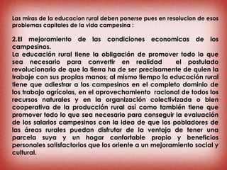 Las miras de la educacion rural deben ponerse pues en resolucion de esos
problemas capitales de la vida campesina :
2.El mejoramiento de las condiciones economicas de los
campesinos.
La educación rural tiene la obligación de promover todo lo que
sea necesario para convertir en realidad el postulado
revolucionario de que la tierra ha de ser precisamente de quien la
trabaje con sus propias manos; al mismo tiempo la educación rural
tiene que adiestrar a los campesinos en el completo dominio de
los trabajo agrícolas, en el aprovechamiento racional de todos los
recursos naturales y en la organización colectivizada o bien
cooperativa de la producción rural así como también tiene que
promover todo lo que sea necesario para conseguir la evaluación
de los salarios campesinos con la idea de que los pobladores de
las áreas rurales puedan disfrutar de la ventaja de tener una
parcela suya y un hogar confortable propio y beneficios
personales satisfactorios que los oriente a un mejoramiento social y
cultural.
 