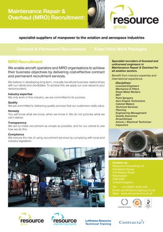 Maintenance Repair &
Overhaul (MRO) Recruitment:
                                                                                     resource
                                                                                     group

         specialist suppliers of manpower to the aviation and aerospace industries


       Contract & Permanent Recruitment                                  Fixed Price Work Packages

MRO Recruitment                                                                      Specialist recruiters of licensed and
                                                                                     unlicensed engineers in
We enable aircraft operators and MRO organisations to achieve                        Maintenance Repair & Overhaul for
their business objectives by delivering cost-effective contract                      all aviation sectors.
and permanent recruitment services.                                                  Benefit from industry expertise and
                                                                                     international experience.
We believe in developing long-term, mutually beneficial business relationships          Disciplines:
with our clients and candidates. To achieve this, we apply our core values to your      Licensed Engineers
resource plans.                                                                         Mechanics & Fitters
                                                                                        Sheet Metal Workers
Industry expertise                                                                      NDT
We only work in this industry; we are committed to its success.                         Paint Sprayers
                                                                                        Aero Engine Technicians
Quality                                                                                 Cabinet Makers
We are committed to delivering quality services that our customers really value.        Technical Services
Honesty                                                                                 Planning
                                                                                        Engineering Management
You will know what we know, when we know it. We do not promise what we
                                                                                        Quality Assurance
can’t deliver.                                                                          Airworthiness
Transparency                                                                            Avionic / Electrical Technician
We aim to make recruitment as simple as possible; and for our clients to see            Inspectors
how we do this.
Compliance
We remove the risk of using recruitment services by complying with local and
industry legislation.




                                                                                     Contact us:
                                                                                     Resource Consulting Ltd
                                                                                     Cleveland House
                                                                                     Old Station Road
                                                                                     Newmarket
                                                                                     CB8 8QR
                                                                                     United Kingdom
                                                                                     Tel: +44 (0)870 4424 340
                                                                                     Email: avm@resourcegroup.co.uk
                                                                                     Web: www.resource-mro.co.uk




          resource
          group
                                      resource
                                      engineering projects
 