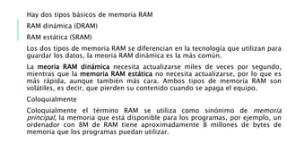 Hay dos tipos básicos de memoria RAM
RAM dinámica (DRAM)
RAM estática (SRAM)
Los dos tipos de memoria RAM se diferencian e...