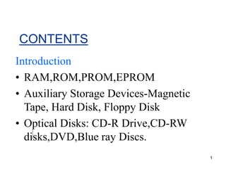1
CONTENTS
Introduction
• RAM,ROM,PROM,EPROM
• Auxiliary Storage Devices-Magnetic
Tape, Hard Disk, Floppy Disk
• Optical Disks: CD-R Drive,CD-RW
disks,DVD,Blue ray Discs.
 