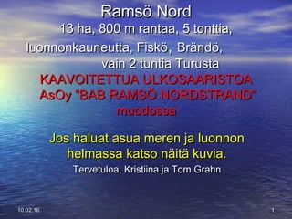 Ramsö NordRamsö Nord
13 ha, 800 m rantaa, 5 tonttia,13 ha, 800 m rantaa, 5 tonttia,
luonnonkauneutta, Fisköluonnonkauneutta, Fiskö,, Brändö,Brändö,
vain 2 tuntia Turustavain 2 tuntia Turusta
KAAVOITETTUA ULKOSAARISTOAKAAVOITETTUA ULKOSAARISTOA
AsOy ”BAB RAMSÖ NORDSTRAND”AsOy ”BAB RAMSÖ NORDSTRAND”
muodossamuodossa
1110.02.1610.02.16
Jos haluat asua meren ja luonnonJos haluat asua meren ja luonnon
helmassa katso näitä kuvia.helmassa katso näitä kuvia.
Tervetuloa, Kristiina ja Tom GrahnTervetuloa, Kristiina ja Tom Grahn
 