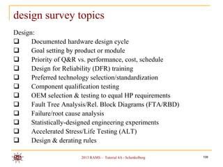 design survey topics
Design:
     Documented hardware design cycle
     Goal setting by product or module
     Priority of Q&R vs. performance, cost, schedule
     Design for Reliability (DFR) training
     Preferred technology selection/standardization
     Component qualification testing
     OEM selection & testing to equal HP requirements
     Fault Tree Analysis/Rel. Block Diagrams (FTA/RBD)
     Failure/root cause analysis
     Statistically-designed engineering experiments
     Accelerated Stress/Life Testing (ALT)
     Design & derating rules

                      2013 RAMS – Tutorial 4A - Schenkelberg   108
 