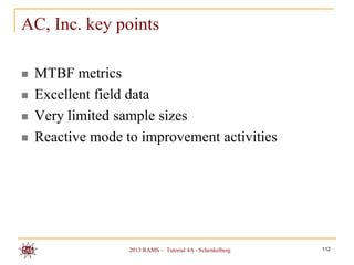 AC, Inc. key points

   MTBF metrics
   Excellent field data
   Very limited sample sizes
   Reactive mode to improvement activities




                   2013 RAMS – Tutorial 4A - Schenkelberg   112
 