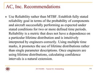 AC, Inc. Recommendations
   Use Reliability rather than MTBF. Establish fully stated
    reliability goal in terms of the probability of components
    and aircraft successfully performing as expected under
    stated conditions for two or more defined time periods.
    Reliability is a metric that does not have a dependence on
    a particular lifetime distribution and is intuitively
    interpreted by engineers correctly. Using multiple time
    marks, it promotes the use of lifetime distributions rather
    than single parameter descriptions. Once engineers are
    using lifetime distributions, calculating confidence
    intervals is a natural extension.

                       2013 RAMS – Tutorial 4A - Schenkelberg   113
 