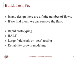 Build, Test, Fix

   In any design there are a finite number of flaws.
   If we find them, we can remove the flaw.

   Rapid prototyping
   HALT
   Large field trials or „beta‟ testing
   Reliability growth modeling


                     2013 RAMS – Tutorial 4A - Schenkelberg   12
 
