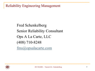 Reliability Engineering Management




      Fred Schenkelberg
      Senior Reliability Consultant
      Ops A La Carte, LLC
      (408) 710-8248
      fms@opsalacarte.com



                  2013 RAMS – Tutorial 4A - Schenkelberg   2
 
