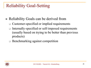 Reliability Goal-Setting

   Reliability Goals can be derived from
       Customer-specified or implied requirements
       Internally-specified or self-imposed requirements
        (usually based on trying to be better than previous
        products)
       Benchmarking against competition




                        2013 RAMS – Tutorial 4A - Schenkelberg   26
 
