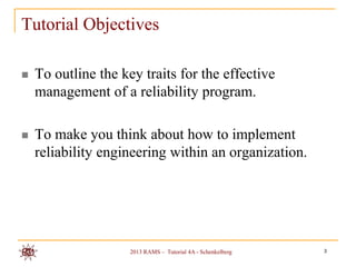 Tutorial Objectives

   To outline the key traits for the effective
    management of a reliability program.

   To make you think about how to implement
    reliability engineering within an organization.




                     2013 RAMS – Tutorial 4A - Schenkelberg   3
 
