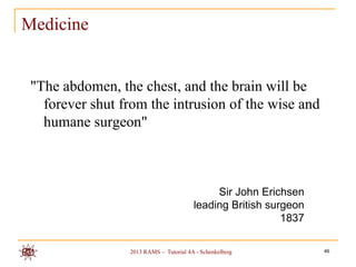 Medicine


 "The abdomen, the chest, and the brain will be
   forever shut from the intrusion of the wise and
   humane surgeon"



                                             Sir John Erichsen
                                        leading British surgeon
                                                           1837

                 2013 RAMS – Tutorial 4A - Schenkelberg           46
 