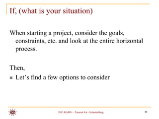 If, (what is your situation)

When starting a project, consider the goals,
 constraints, etc. and look at the entire horizontal
 process.

Then,
 Let‟s find a few options to consider




                  2013 RAMS – Tutorial 4A - Schenkelberg   49
 