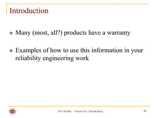 Introduction

   Many (most, all?) products have a warranty

   Examples of how to use this information in your
    reliability engineering work




                   2013 RAMS – Tutorial 4A - Schenkelberg   55
 