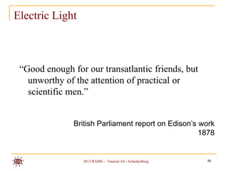 Electric Light



 “Good enough for our transatlantic friends, but
   unworthy of the attention of practical or
   scientific men.”


               British Parliament report on Edison’s work
                                                     1878


                 2013 RAMS – Tutorial 4A - Schenkelberg   56
 