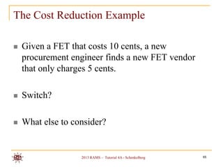 The Cost Reduction Example

   Given a FET that costs 10 cents, a new
    procurement engineer finds a new FET vendor
    that only charges 5 cents.

   Switch?

   What else to consider?


                   2013 RAMS – Tutorial 4A - Schenkelberg   65
 