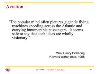 Aviation


 "The popular mind often pictures gigantic flying
   machines speeding across the Atlantic and
   carrying innumerable passengers...it seems
   safe to say that such ideas are wholly
   visionary."


                                      Wm. Henry Pickering
                                  Harvard astronomer, 1908



                 2013 RAMS – Tutorial 4A - Schenkelberg      71
 