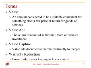 Terms
   Value
       An amount considered to be a suitable equivalent for
        something else; a fair price or return for goods or
        services
   Value Add
       The return or result of individual, team or product
        investment
   Value Capture
       Value add documentation related directly to merger
   Warranty Reduction
       Lower failure rates leading to fewer claims
                        2013 RAMS – Tutorial 4A - Schenkelberg   80
 