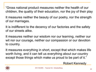 “Gross national product measures neither the health of our
children, the quality of their education, nor the joy of their play
It measures neither the beauty of our poetry, nor the strength
of our marriages.
It is indifferent to the decency of our factories and the safety
of our streets alike.
It measures neither our wisdom nor our learning, neither our
wit nor our courage, neither our compassion or our devotion
to country.
It measures everything in short, except that which makes life
worth living, and it can tell us everything about our country
except those things which make us proud to be part of it.”
                                                               Robert Kennedy
                      2013 RAMS – Tutorial 4A - Schenkelberg
                                                                                89
 